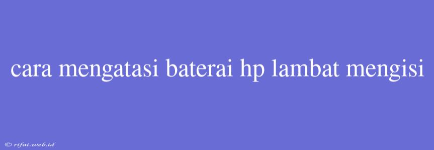 Cara Mengatasi Baterai Hp Lambat Mengisi