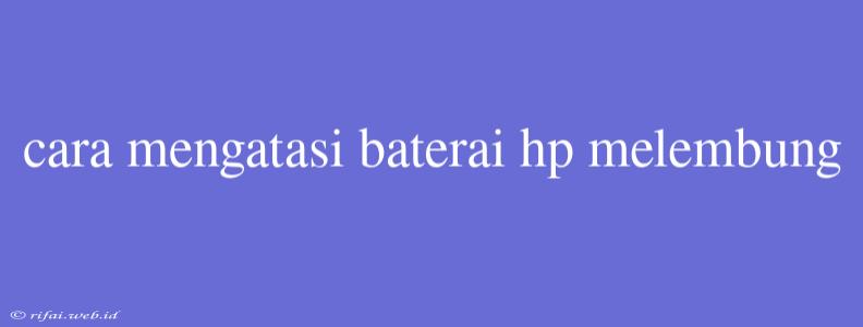 Cara Mengatasi Baterai Hp Melembung