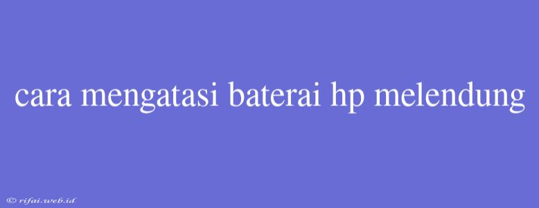 Cara Mengatasi Baterai Hp Melendung