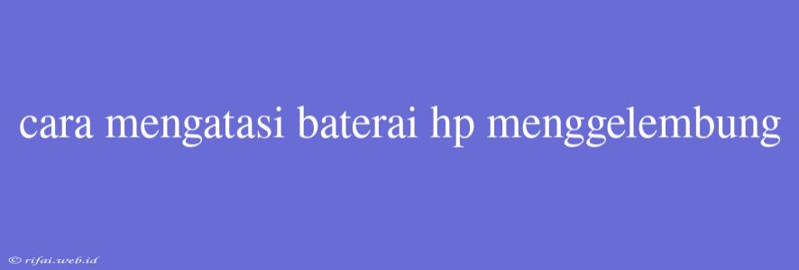 Cara Mengatasi Baterai Hp Menggelembung