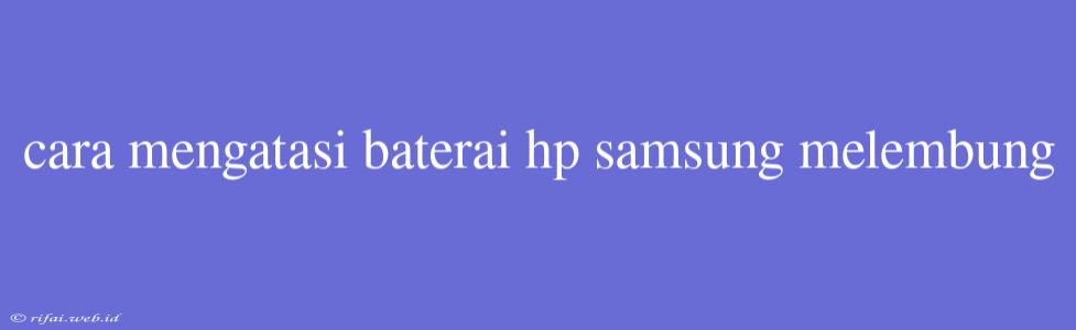 Cara Mengatasi Baterai Hp Samsung Melembung