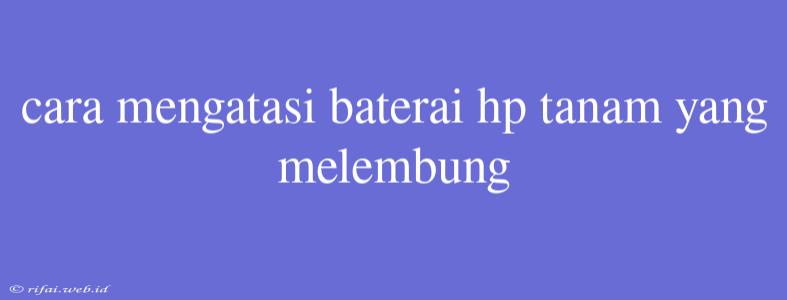 Cara Mengatasi Baterai Hp Tanam Yang Melembung