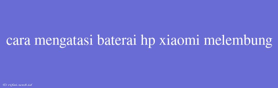 Cara Mengatasi Baterai Hp Xiaomi Melembung