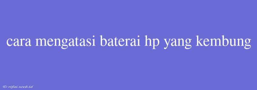 Cara Mengatasi Baterai Hp Yang Kembung