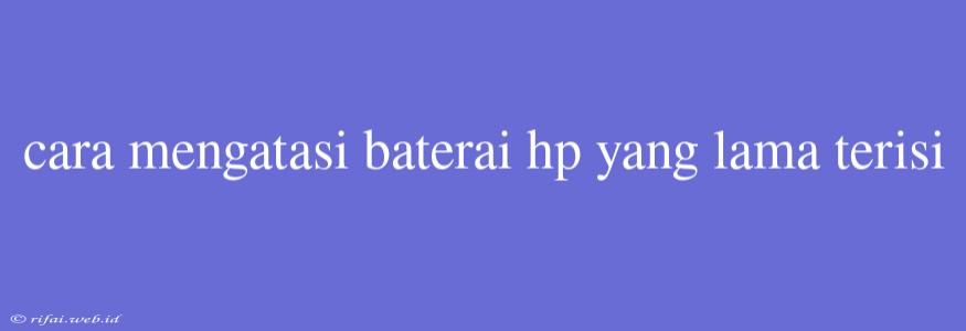 Cara Mengatasi Baterai Hp Yang Lama Terisi