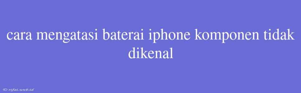 Cara Mengatasi Baterai Iphone Komponen Tidak Dikenal