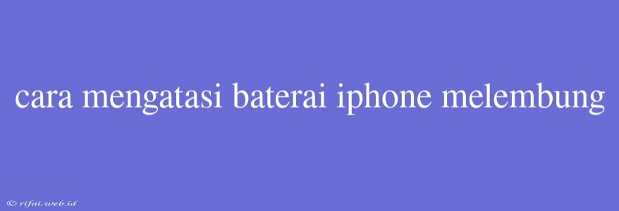 Cara Mengatasi Baterai Iphone Melembung