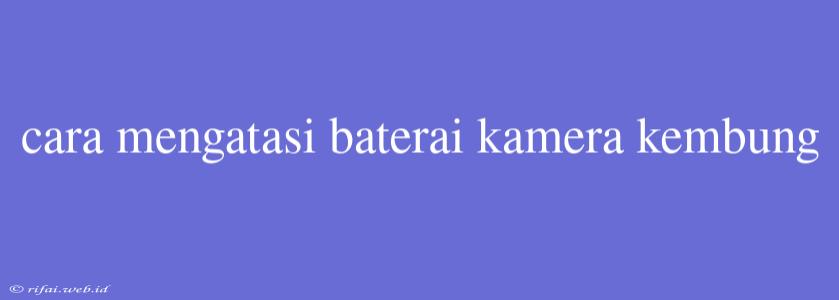 Cara Mengatasi Baterai Kamera Kembung