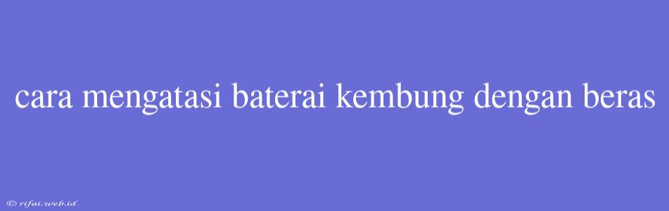 Cara Mengatasi Baterai Kembung Dengan Beras