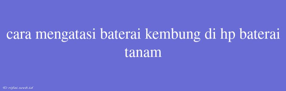 Cara Mengatasi Baterai Kembung Di Hp Baterai Tanam