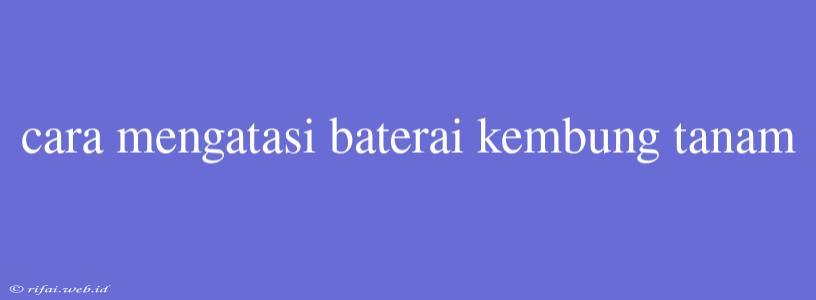 Cara Mengatasi Baterai Kembung Tanam