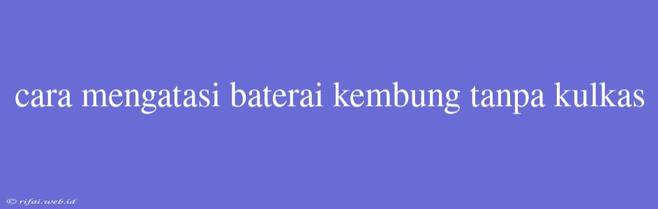 Cara Mengatasi Baterai Kembung Tanpa Kulkas