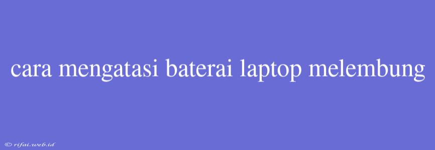 Cara Mengatasi Baterai Laptop Melembung