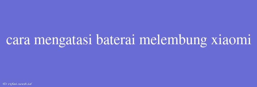 Cara Mengatasi Baterai Melembung Xiaomi