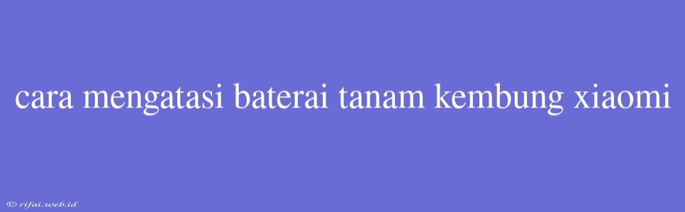 Cara Mengatasi Baterai Tanam Kembung Xiaomi