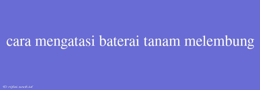 Cara Mengatasi Baterai Tanam Melembung