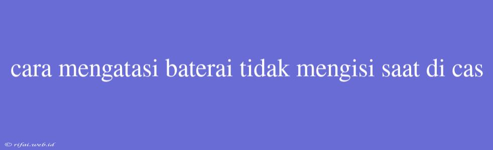 Cara Mengatasi Baterai Tidak Mengisi Saat Di Cas