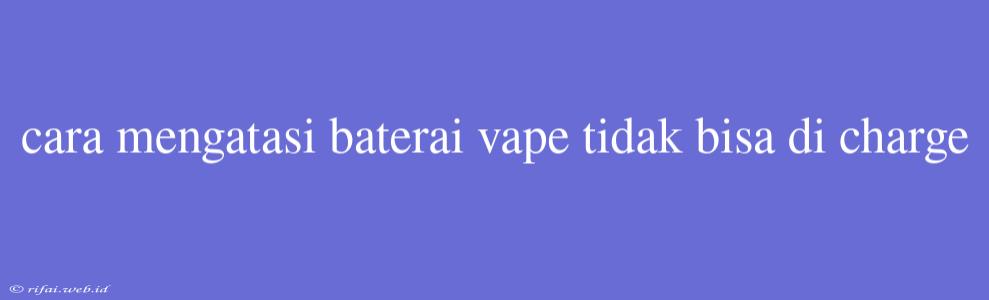 Cara Mengatasi Baterai Vape Tidak Bisa Di Charge