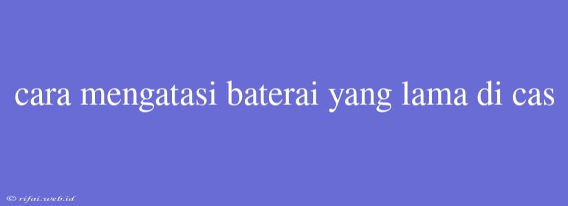 Cara Mengatasi Baterai Yang Lama Di Cas