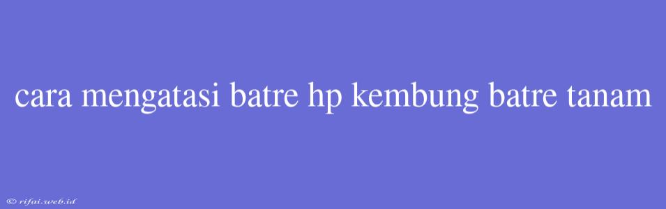 Cara Mengatasi Batre Hp Kembung Batre Tanam