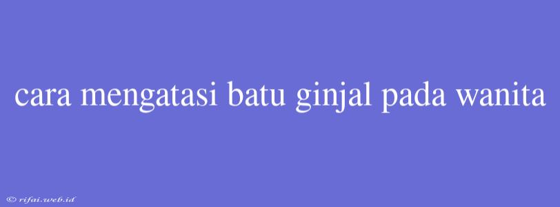 Cara Mengatasi Batu Ginjal Pada Wanita