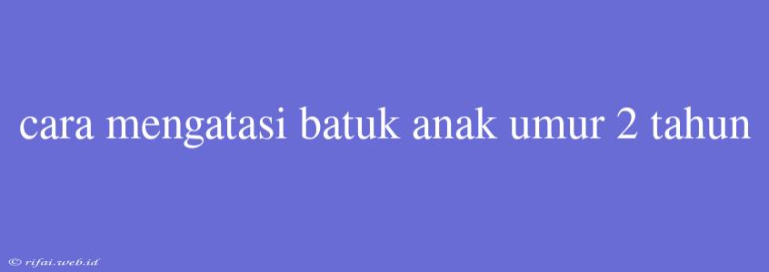 Cara Mengatasi Batuk Anak Umur 2 Tahun