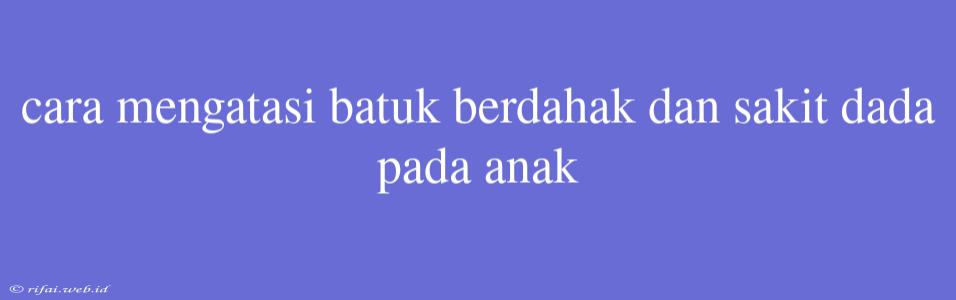 Cara Mengatasi Batuk Berdahak Dan Sakit Dada Pada Anak