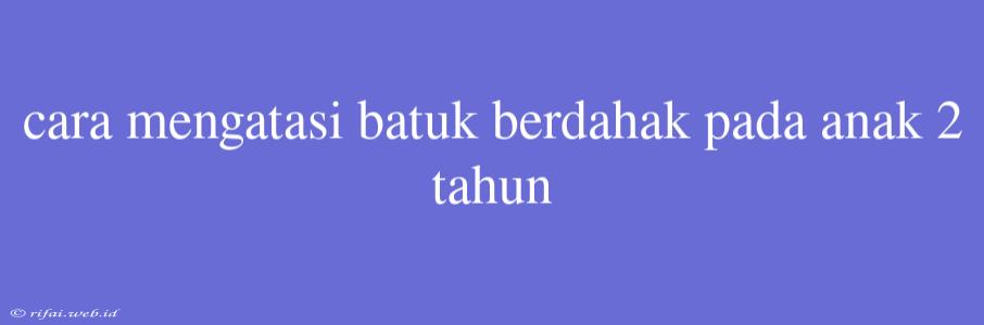 Cara Mengatasi Batuk Berdahak Pada Anak 2 Tahun