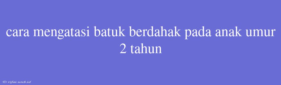 Cara Mengatasi Batuk Berdahak Pada Anak Umur 2 Tahun