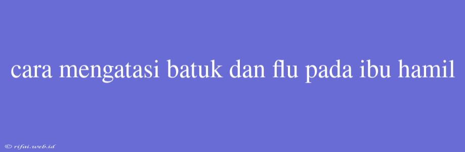 Cara Mengatasi Batuk Dan Flu Pada Ibu Hamil