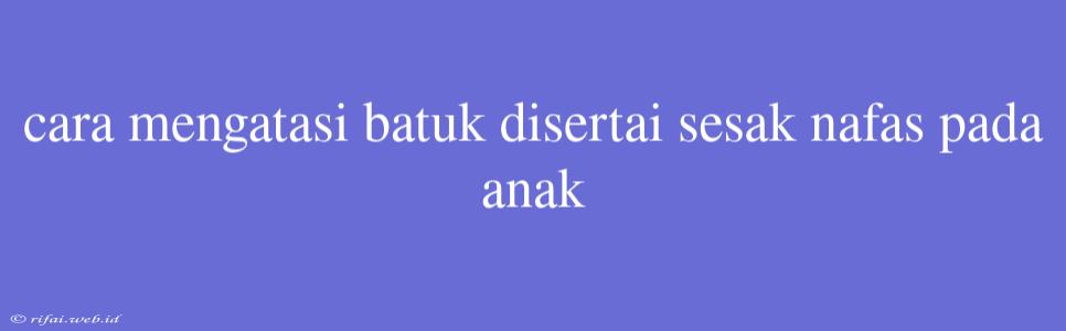 Cara Mengatasi Batuk Disertai Sesak Nafas Pada Anak