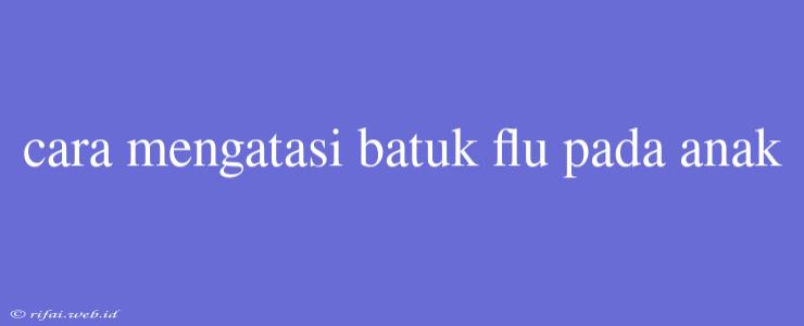 Cara Mengatasi Batuk Flu Pada Anak