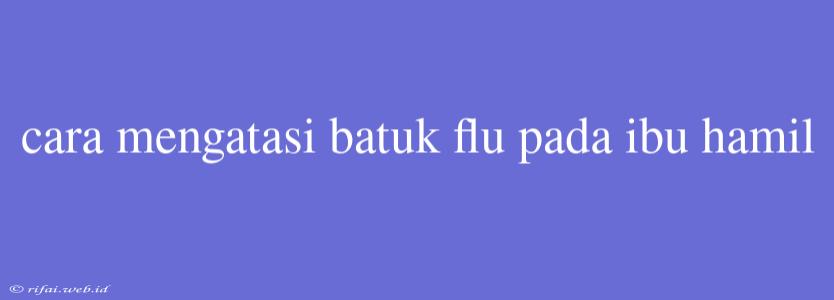 Cara Mengatasi Batuk Flu Pada Ibu Hamil