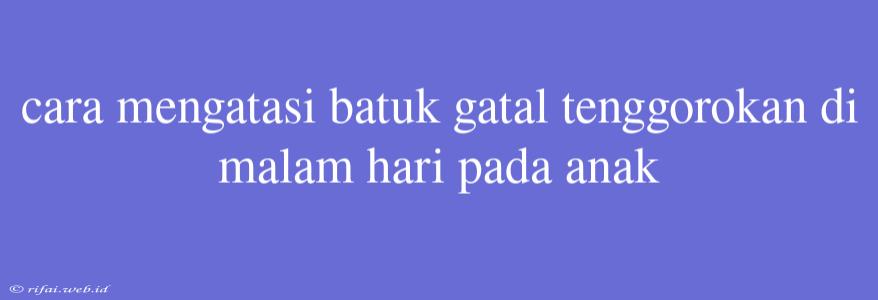 Cara Mengatasi Batuk Gatal Tenggorokan Di Malam Hari Pada Anak