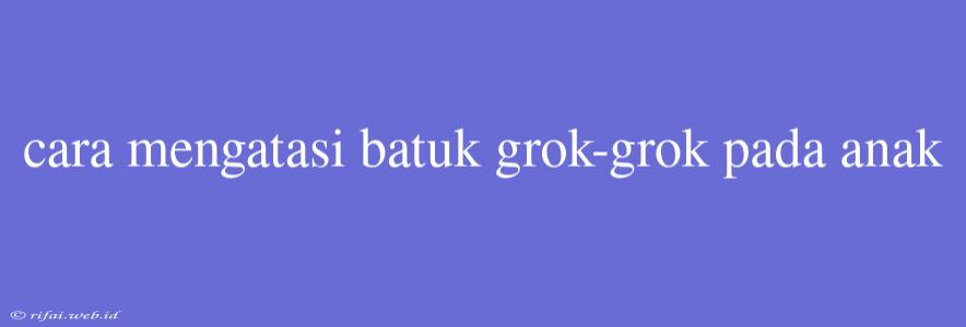 Cara Mengatasi Batuk Grok-grok Pada Anak