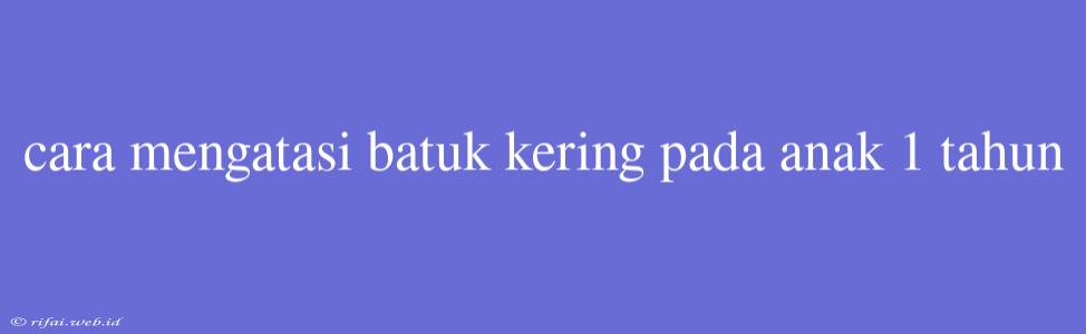 Cara Mengatasi Batuk Kering Pada Anak 1 Tahun