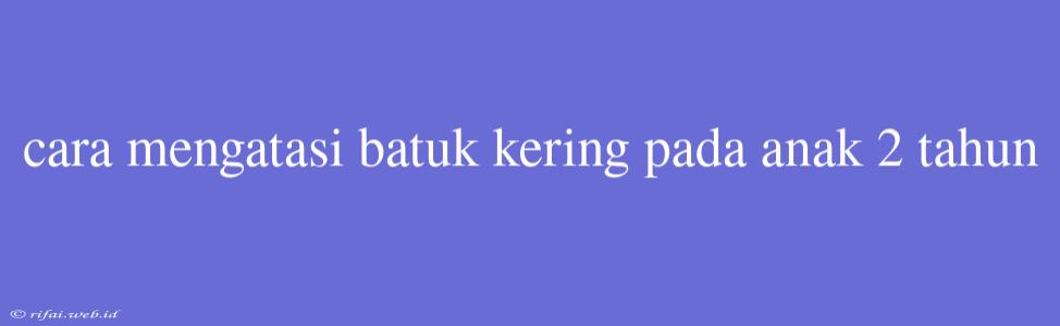 Cara Mengatasi Batuk Kering Pada Anak 2 Tahun