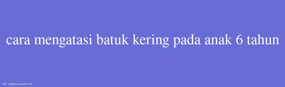 Cara Mengatasi Batuk Kering Pada Anak 6 Tahun