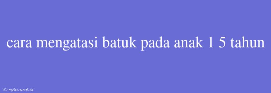 Cara Mengatasi Batuk Pada Anak 1 5 Tahun