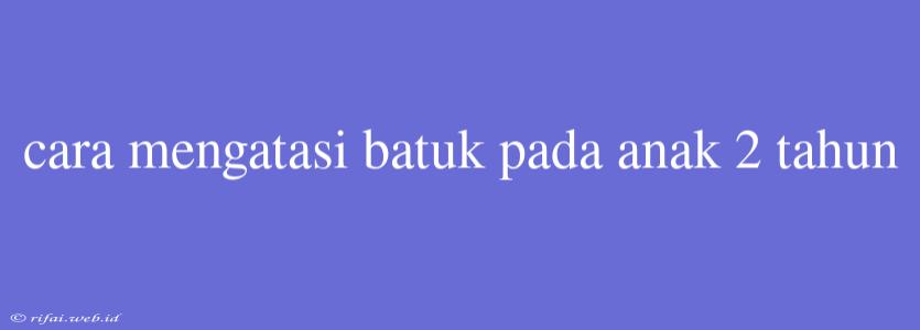 Cara Mengatasi Batuk Pada Anak 2 Tahun