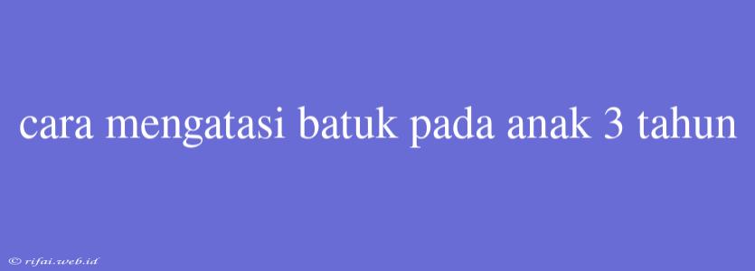 Cara Mengatasi Batuk Pada Anak 3 Tahun