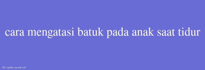 Cara Mengatasi Batuk Pada Anak Saat Tidur