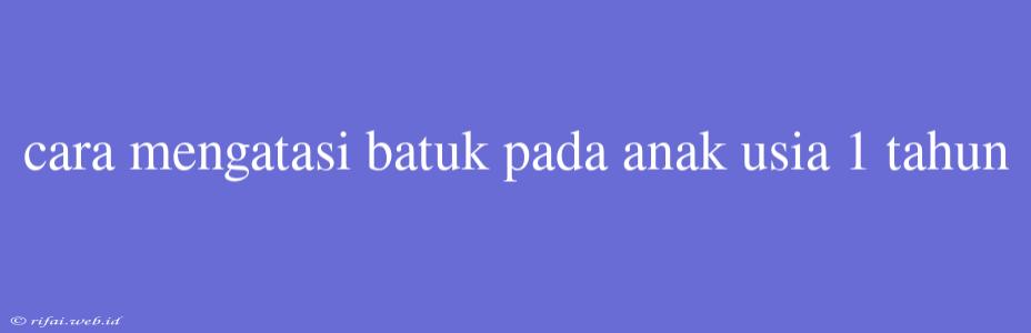 Cara Mengatasi Batuk Pada Anak Usia 1 Tahun