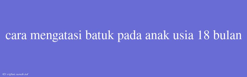 Cara Mengatasi Batuk Pada Anak Usia 18 Bulan