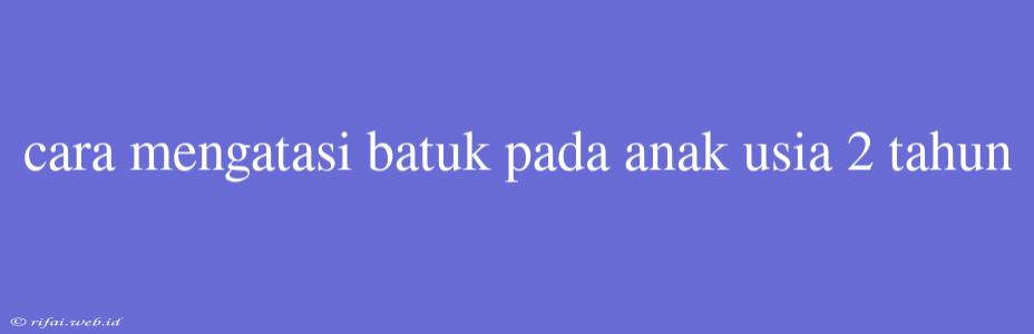 Cara Mengatasi Batuk Pada Anak Usia 2 Tahun