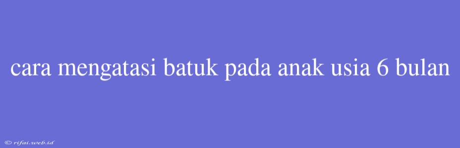 Cara Mengatasi Batuk Pada Anak Usia 6 Bulan