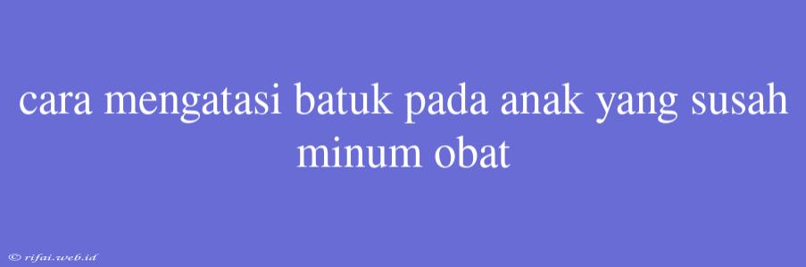 Cara Mengatasi Batuk Pada Anak Yang Susah Minum Obat