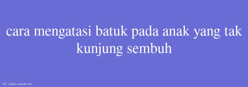 Cara Mengatasi Batuk Pada Anak Yang Tak Kunjung Sembuh