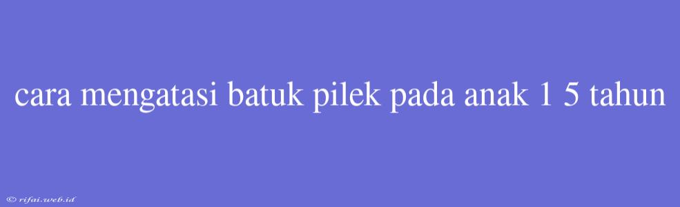 Cara Mengatasi Batuk Pilek Pada Anak 1 5 Tahun