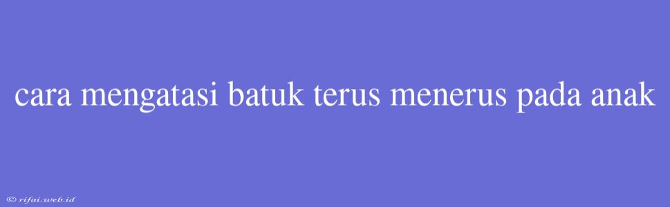 Cara Mengatasi Batuk Terus Menerus Pada Anak